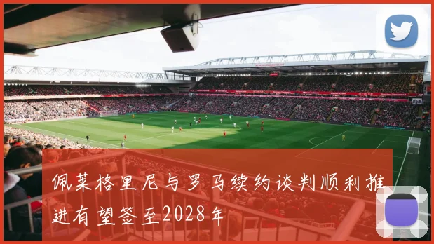 佩莱格里尼与罗马续约谈判顺利推进有望签至2028年