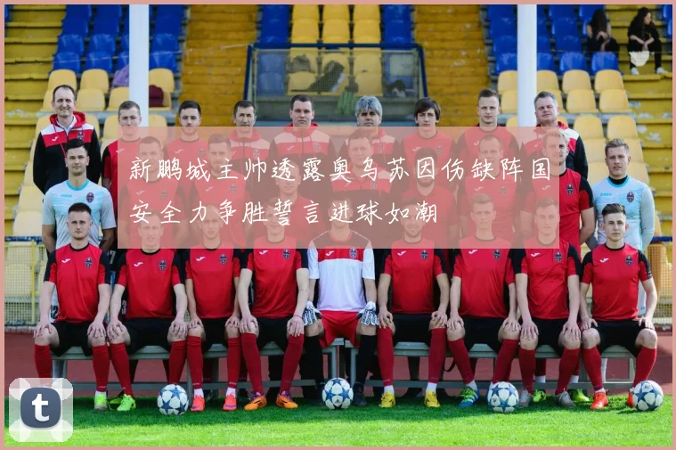 新鹏城主帅透露奥乌苏因伤缺阵国安全力争胜誓言进球如潮