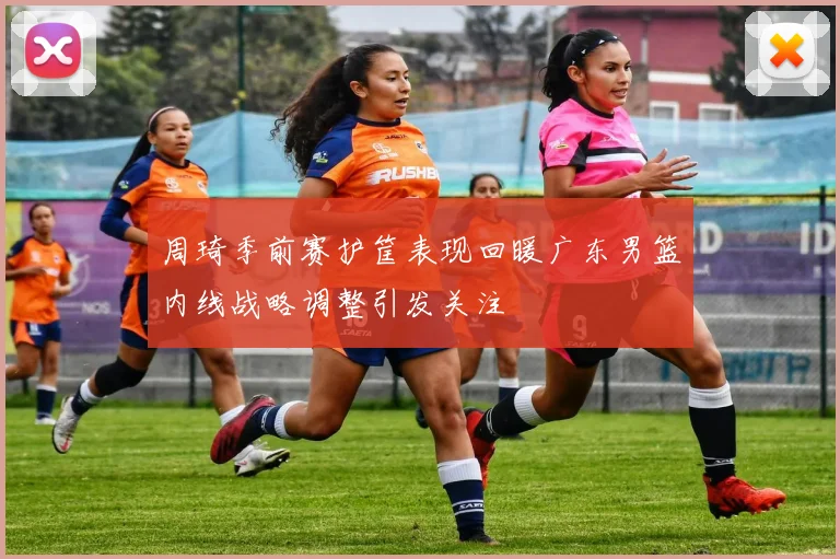 周琦季前赛护筐表现回暖广东男篮内线战略调整引发关注