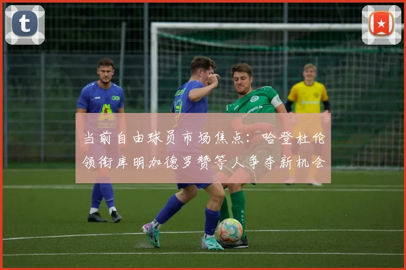 当前自由球员市场焦点：哈登杜伦领衔库明加德罗赞等人争夺新机会