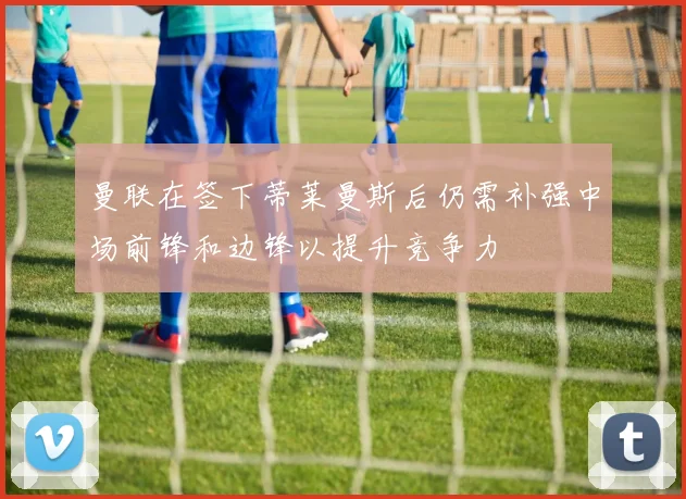 曼联在签下蒂莱曼斯后仍需补强中场前锋和边锋以提升竞争力