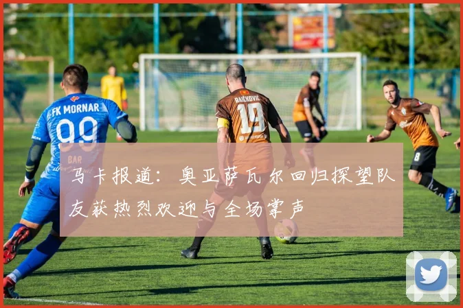 马卡报道：奥亚萨瓦尔回归探望队友获热烈欢迎与全场掌声