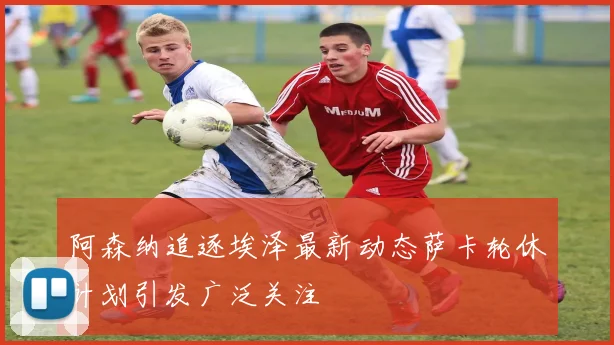 阿森纳追逐埃泽最新动态萨卡轮休计划引发广泛关注