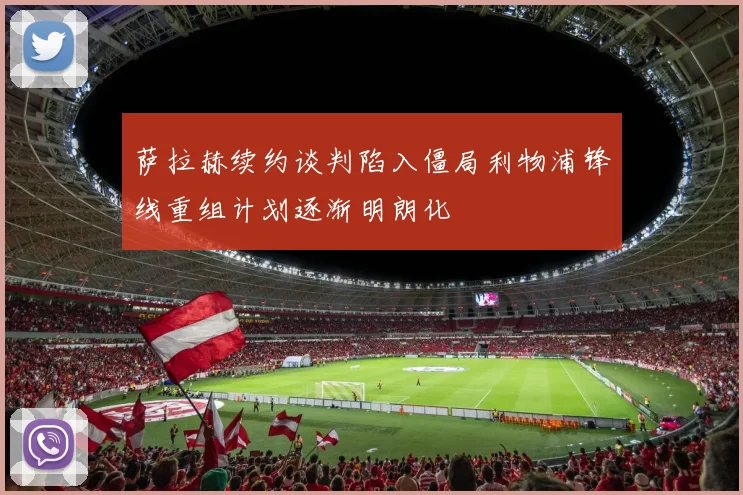萨拉赫续约谈判陷入僵局利物浦锋线重组计划逐渐明朗化