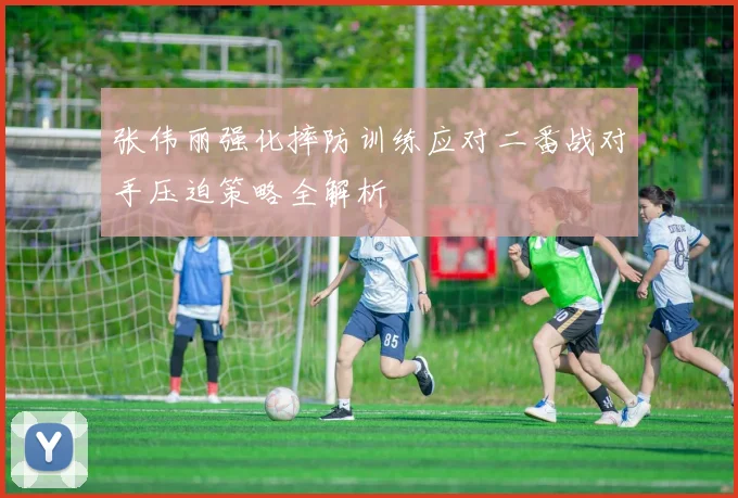 张伟丽强化摔防训练应对二番战对手压迫策略全解析