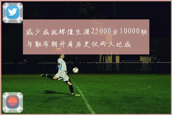 威少成就辉煌生涯25000分10000助与勒布朗并肩历史仅两人达成